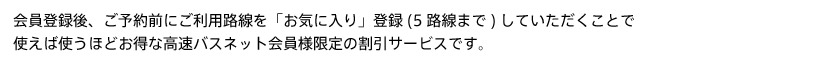 会員登録後、ご予約前にご利用路線を「お気に入り」登録（5路線まで）していただくことで使えば使うほどお得な高速バスネット会員様限定の割引サービスです。