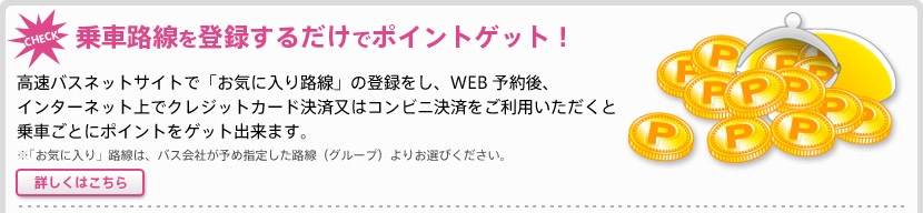 乗車路線を登録するだけでポイントゲット！　高速バスネットサイトで「お気に入り路線」の登録をし、WEB予約後、インターネット上でクレジットカード決済又はコンビニ決済をご利用いただくと乗車ポイントをゲット出来ます。※「お気に入り」路線はバス会社が予め指定した路線（グループ）よりお選びください。